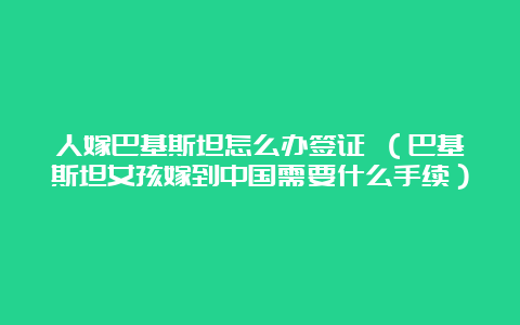 人嫁巴基斯坦怎么办签证 （巴基斯坦女孩嫁到中国需要什么手续）