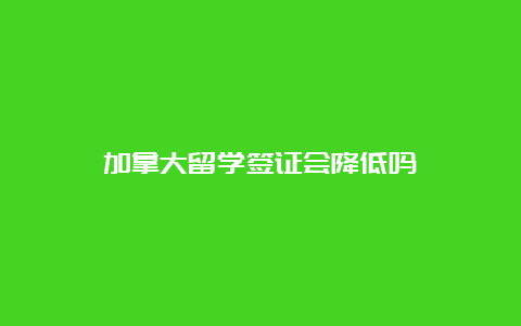 加拿大留学签证会降低吗