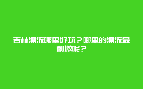 吉林漂流哪里好玩？哪里的漂流最刺激呢？