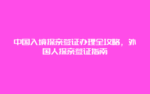 中国入境探亲签证办理全攻略，外国人探亲签证指南