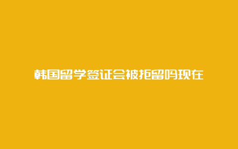 韩国留学签证会被拒留吗现在