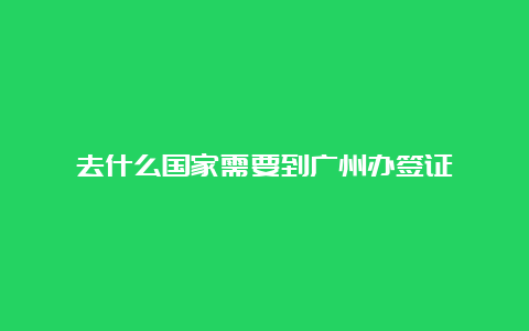 去什么国家需要到广州办签证