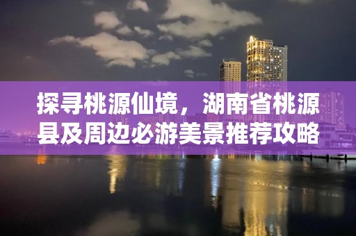 探寻桃源仙境，湖南省桃源县及周边必游美景推荐攻略