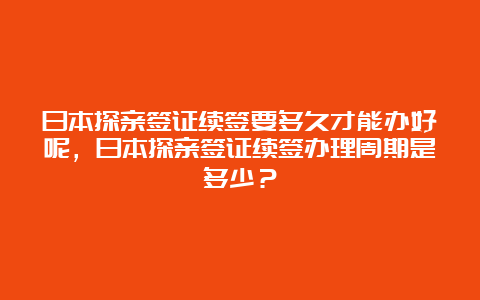 日本探亲签证续签要多久才能办好呢，日本探亲签证续签办理周期是多少？