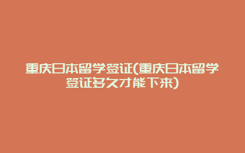 重庆日本留学签证(重庆日本留学签证多久才能下来)