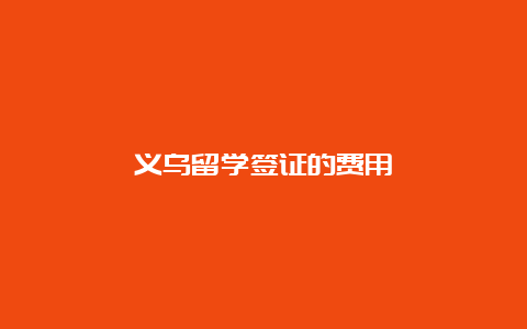 义乌留学签证的费用