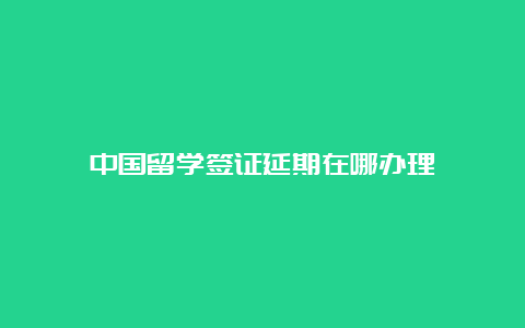 中国留学签证延期在哪办理