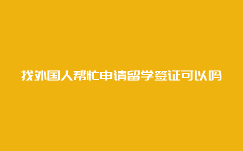 找外国人帮忙申请留学签证可以吗