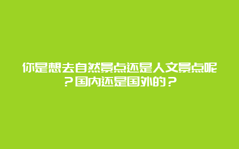 你是想去自然景点还是人文景点呢？国内还是国外的？