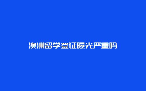 澳洲留学签证曝光严重吗