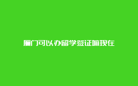 厦门可以办留学签证嘛现在