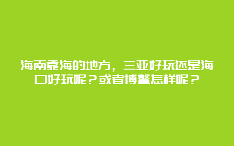 海南靠海的地方，三亚好玩还是海口好玩呢？或者博鳌怎样呢？