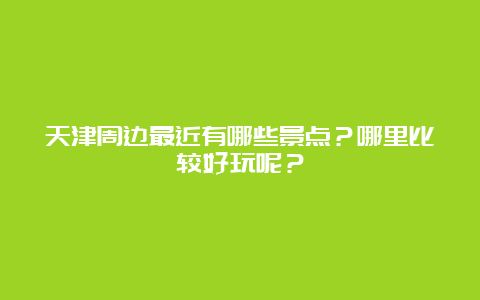 天津周边最近有哪些景点？哪里比较好玩呢？