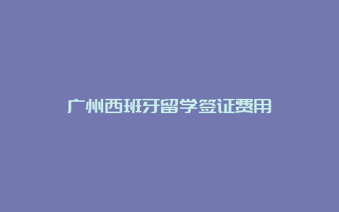 广州西班牙留学签证费用