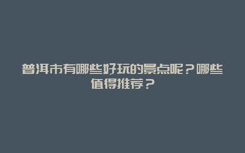 普洱市有哪些好玩的景点呢？哪些值得推荐？