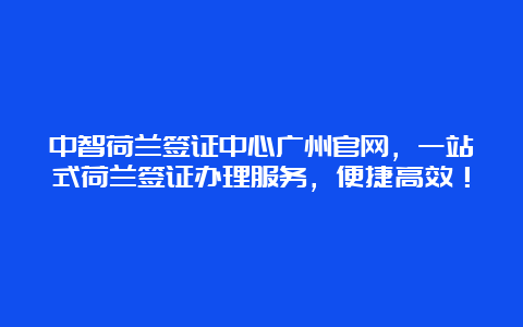 中智荷兰签证中心广州官网，一站式荷兰签证办理服务，便捷高效！