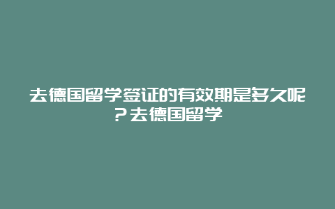 去德国留学签证的有效期是多久呢？去德国留学