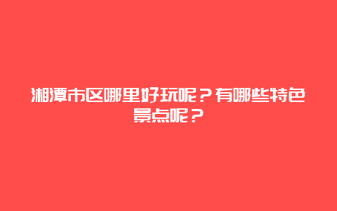 湘潭市区哪里好玩呢？有哪些特色景点呢？