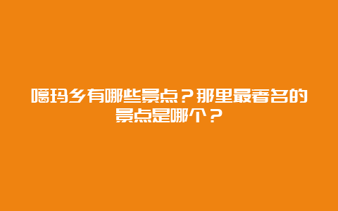 噶玛乡有哪些景点？那里最著名的景点是哪个？