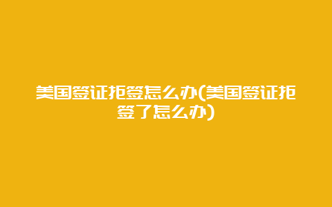 美国签证拒签怎么办(美国签证拒签了怎么办)