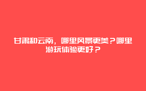 甘肃和云南，哪里风景更美？哪里游玩体验更好？