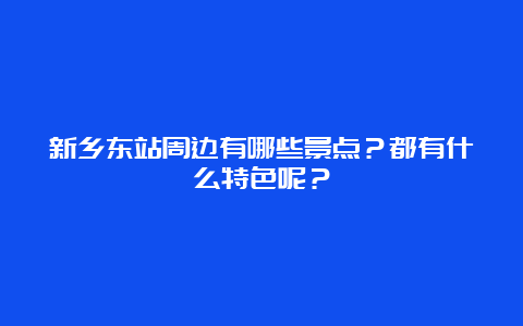 新乡东站周边有哪些景点？都有什么特色呢？