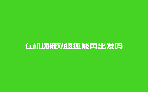 在机场被劝返还能再出发吗