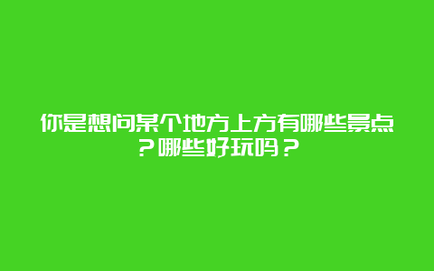 你是想问某个地方上方有哪些景点？哪些好玩吗？