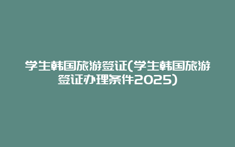 学生韩国旅游签证(学生韩国旅游签证办理条件2025)