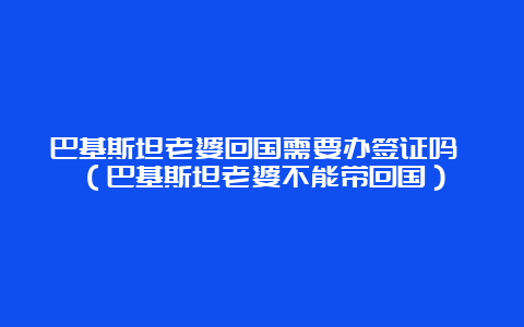 巴基斯坦老婆回国需要办签证吗 （巴基斯坦老婆不能带回国）