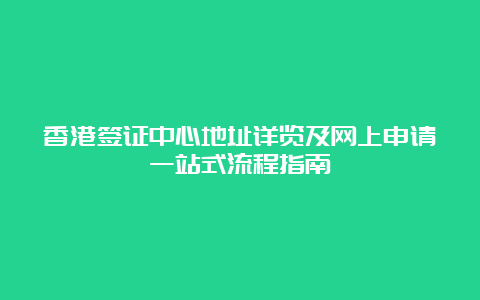 香港签证中心地址详览及网上申请一站式流程指南