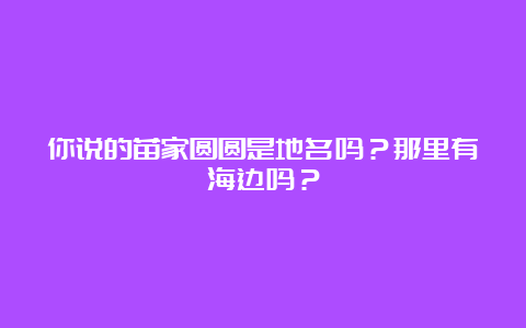 你说的苗家圆圆是地名吗？那里有海边吗？