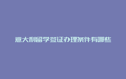 意大利留学签证办理条件有哪些