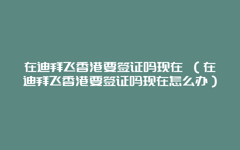 在迪拜飞香港要签证吗现在 （在迪拜飞香港要签证吗现在怎么办）