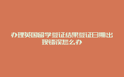 办理英国留学签证结果签证日期出现错误怎么办