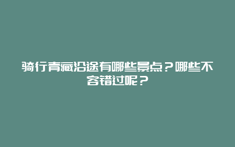 骑行青藏沿途有哪些景点？哪些不容错过呢？