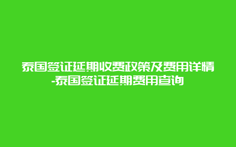 泰国签证延期收费政策及费用详情-泰国签证延期费用查询