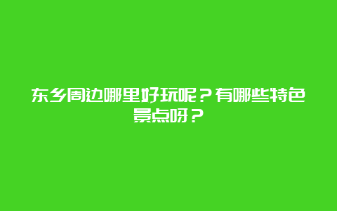 东乡周边哪里好玩呢？有哪些特色景点呀？