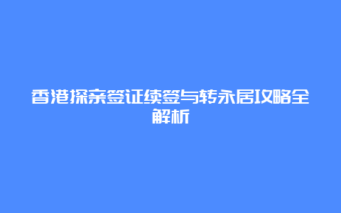 香港探亲签证续签与转永居攻略全解析