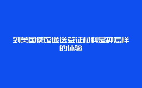 到美国使馆递送签证材料是种怎样的体验