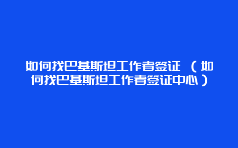 如何找巴基斯坦工作者签证 （如何找巴基斯坦工作者签证中心）