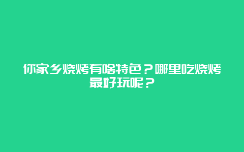 你家乡烧烤有啥特色？哪里吃烧烤最好玩呢？