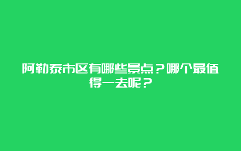 阿勒泰市区有哪些景点？哪个最值得一去呢？