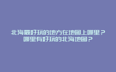 北海最好玩的地方在地图上哪里？哪里有好玩的北海地图？