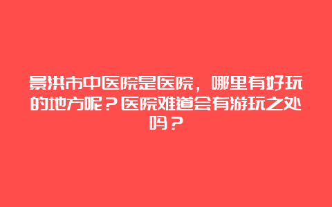 景洪市中医院是医院，哪里有好玩的地方呢？医院难道会有游玩之处吗？