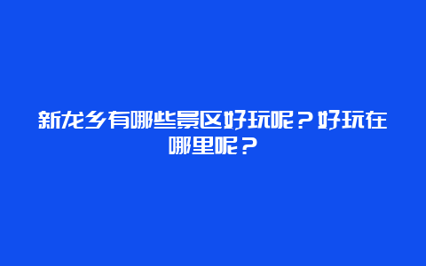 新龙乡有哪些景区好玩呢？好玩在哪里呢？