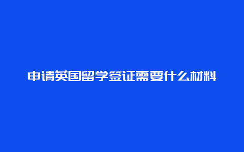 申请英国留学签证需要什么材料