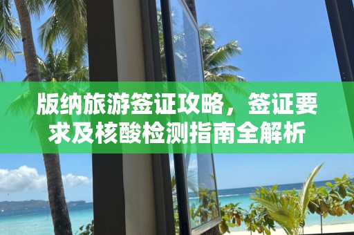 版纳旅游签证攻略，签证要求及核酸检测指南全解析