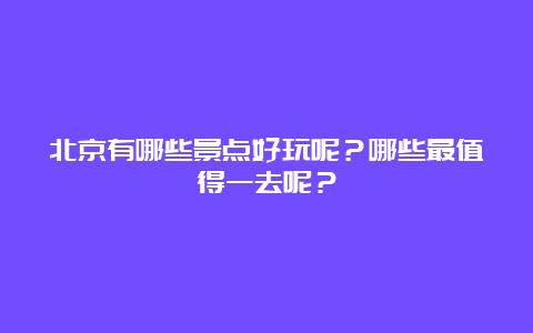 北京有哪些景点好玩呢？哪些最值得一去呢？