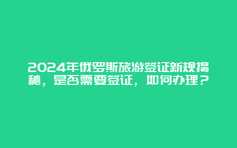 2024年俄罗斯旅游签证新规揭秘，是否需要签证，如何办理？